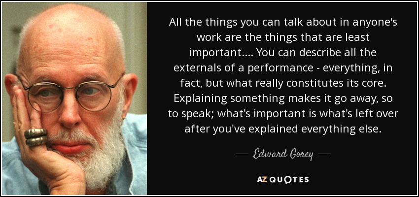 All the things you can talk about in anyone's work are the things that are least important.... You can describe all the externals of a performance - everything, in fact, but what really constitutes its core. Explaining something makes it go away, so to speak; what's important is what's left over after you've explained everything else. - Edward Gorey