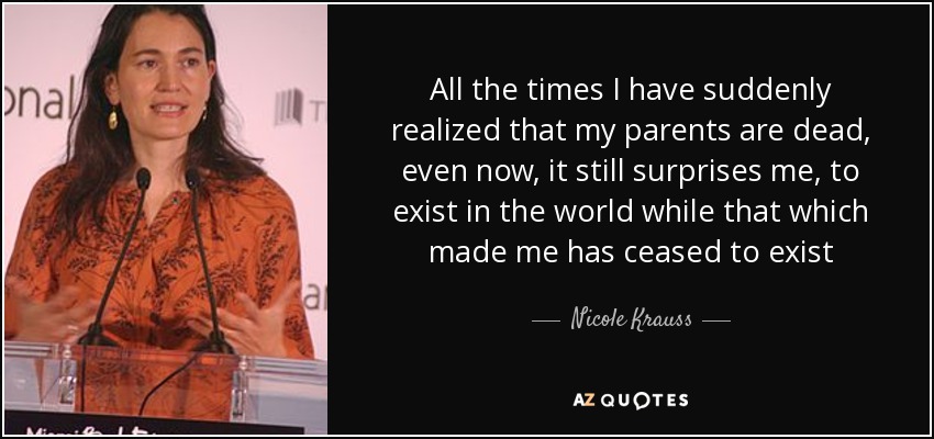 All the times I have suddenly realized that my parents are dead, even now, it still surprises me, to exist in the world while that which made me has ceased to exist - Nicole Krauss