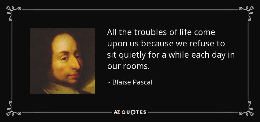 All the troubles of life come upon us because we refuse to sit quietly for a while each day in our rooms. - Blaise Pascal