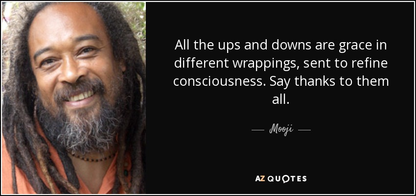 All the ups and downs are grace in different wrappings, sent to refine consciousness. Say thanks to them all. - Mooji