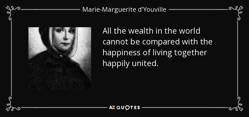 All the wealth in the world cannot be compared with the happiness of living together happily united. - Marie-Marguerite d'Youville