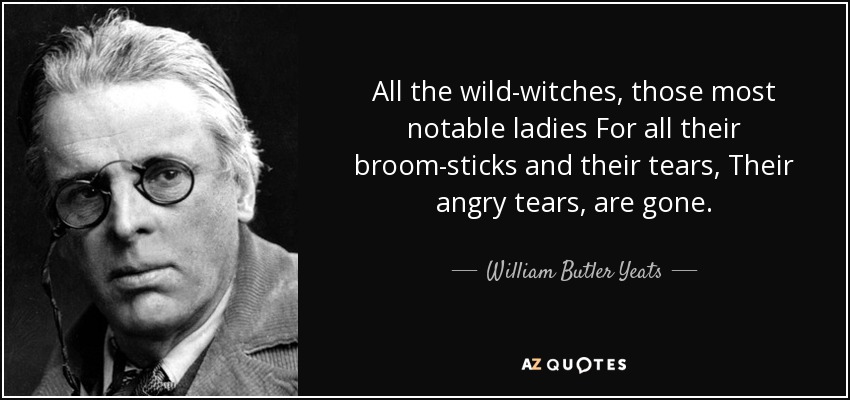 All the wild-witches, those most notable ladies For all their broom-sticks and their tears, Their angry tears, are gone. - William Butler Yeats