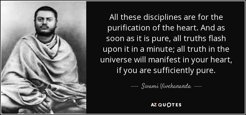 All these disciplines are for the purification of the heart. And as soon as it is pure, all truths flash upon it in a minute; all truth in the universe will manifest in your heart, if you are sufficiently pure. - Swami Vivekananda