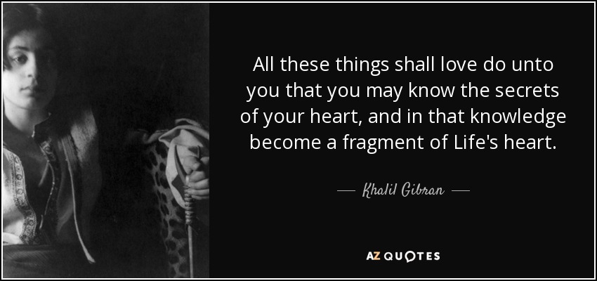 All these things shall love do unto you that you may know the secrets of your heart, and in that knowledge become a fragment of Life's heart. - Khalil Gibran