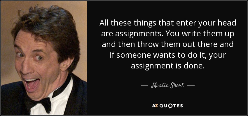 All these things that enter your head are assignments. You write them up and then throw them out there and if someone wants to do it, your assignment is done. - Martin Short