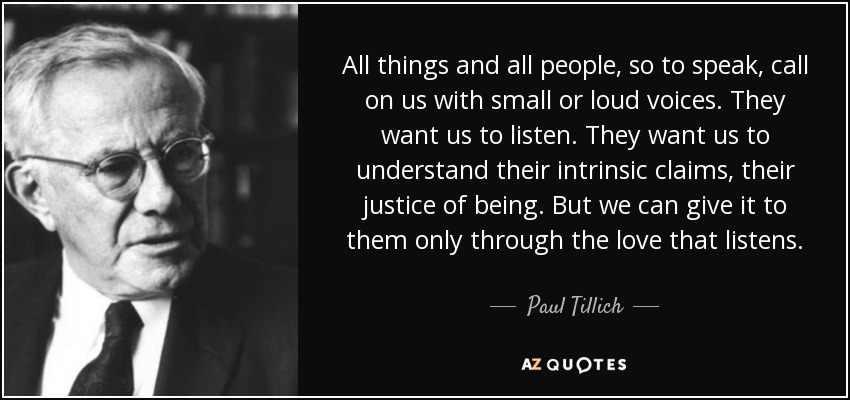 All things and all people, so to speak, call on us with small or loud voices. They want us to listen. They want us to understand their intrinsic claims, their justice of being. But we can give it to them only through the love that listens. - Paul Tillich