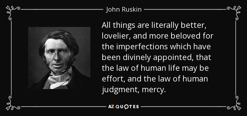 All things are literally better, lovelier, and more beloved for the imperfections which have been divinely appointed, that the law of human life may be effort, and the law of human judgment, mercy. - John Ruskin