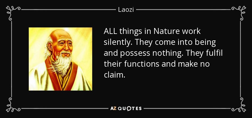 ALL things in Nature work silently. They come into being and possess nothing. They fulfil their functions and make no claim. - Laozi