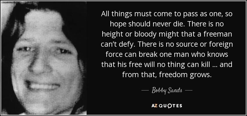 All things must come to pass as one, so hope should never die. There is no height or bloody might that a freeman can’t defy. There is no source or foreign force can break one man who knows that his free will no thing can kill … and from that, freedom grows. - Bobby Sands