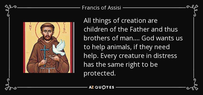 All things of creation are children of the Father and thus brothers of man. ... God wants us to help animals, if they need help. Every creature in distress has the same right to be protected. - Francis of Assisi