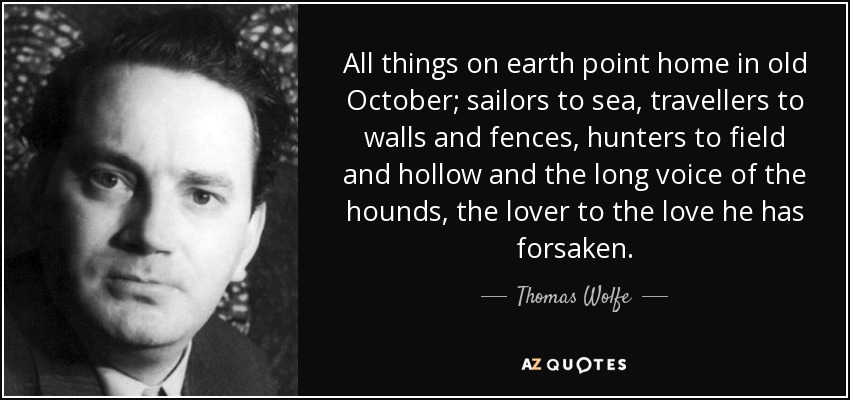 All things on earth point home in old October; sailors to sea, travellers to walls and fences, hunters to field and hollow and the long voice of the hounds, the lover to the love he has forsaken. - Thomas Wolfe