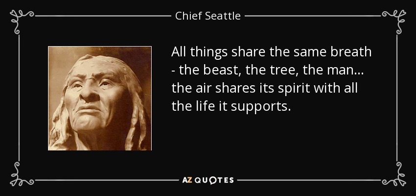All things share the same breath - the beast, the tree, the man... the air shares its spirit with all the life it supports. - Chief Seattle