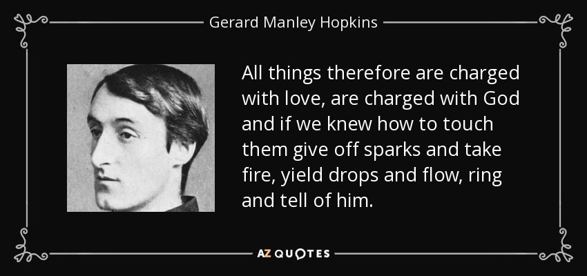 All things therefore are charged with love, are charged with God and if we knew how to touch them give off sparks and take fire, yield drops and flow, ring and tell of him. - Gerard Manley Hopkins