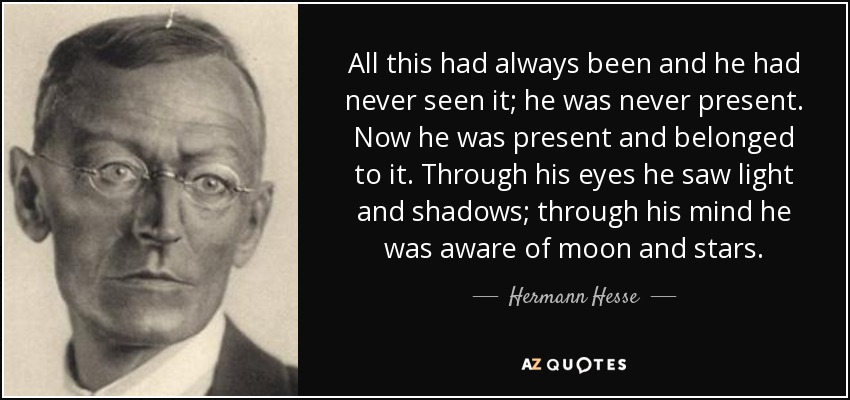All this had always been and he had never seen it; he was never present. Now he was present and belonged to it. Through his eyes he saw light and shadows; through his mind he was aware of moon and stars. - Hermann Hesse