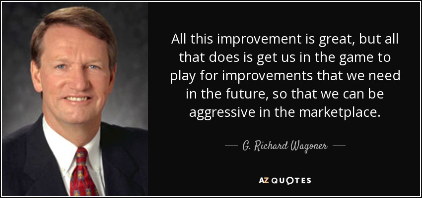 All this improvement is great, but all that does is get us in the game to play for improvements that we need in the future, so that we can be aggressive in the marketplace. - G. Richard Wagoner, Jr.