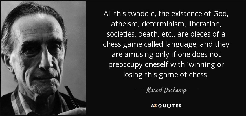 All this twaddle, the existence of God, atheism, determinism, liberation, societies, death, etc., are pieces of a chess game called language, and they are amusing only if one does not preoccupy oneself with 'winning or losing this game of chess. - Marcel Duchamp