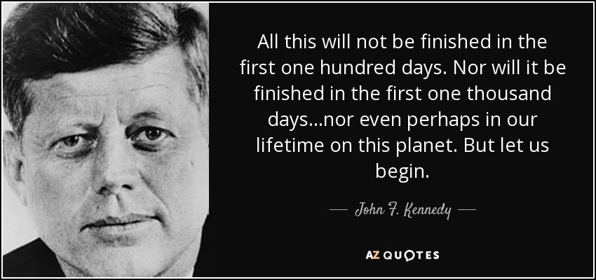 All this will not be finished in the first one hundred days. Nor will it be finished in the first one thousand days . . .nor even perhaps in our lifetime on this planet. But let us begin. - John F. Kennedy