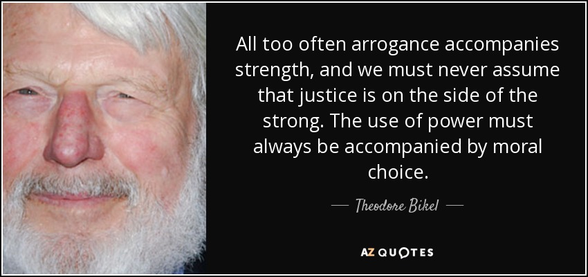 All too often arrogance accompanies strength, and we must never assume that justice is on the side of the strong. The use of power must always be accompanied by moral choice. - Theodore Bikel