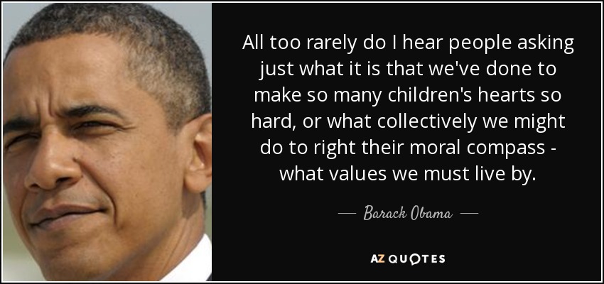 All too rarely do I hear people asking just what it is that we've done to make so many children's hearts so hard, or what collectively we might do to right their moral compass - what values we must live by. - Barack Obama