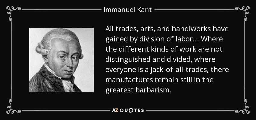 All trades, arts, and handiworks have gained by division of labor... Where the different kinds of work are not distinguished and divided, where everyone is a jack-of-all-trades, there manufactures remain still in the greatest barbarism. - Immanuel Kant