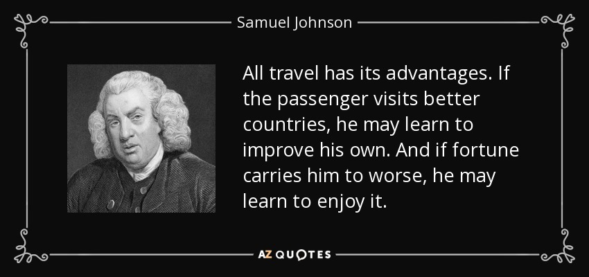 All travel has its advantages. If the passenger visits better countries, he may learn to improve his own. And if fortune carries him to worse, he may learn to enjoy it. - Samuel Johnson