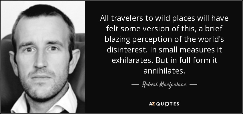 All travelers to wild places will have felt some version of this, a brief blazing perception of the world's disinterest. In small measures it exhilarates. But in full form it annihilates. - Robert Macfarlane
