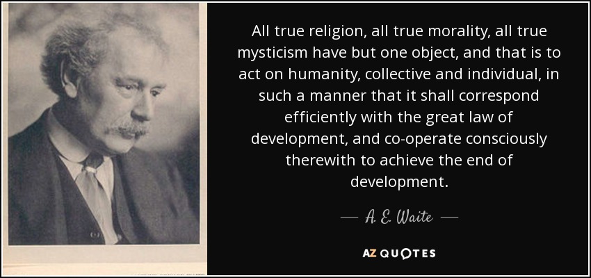 All true religion, all true morality, all true mysticism have but one object, and that is to act on humanity, collective and individual, in such a manner that it shall correspond efficiently with the great law of development, and co-operate consciously therewith to achieve the end of development. - A. E. Waite