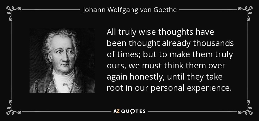 All truly wise thoughts have been thought already thousands of times; but to make them truly ours, we must think them over again honestly, until they take root in our personal experience. - Johann Wolfgang von Goethe