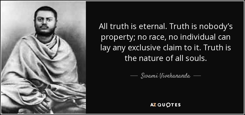 All truth is eternal. Truth is nobody’s property; no race, no individual can lay any exclusive claim to it. Truth is the nature of all souls. - Swami Vivekananda