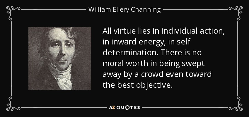 All virtue lies in individual action, in inward energy, in self determination. There is no moral worth in being swept away by a crowd even toward the best objective. - William Ellery Channing