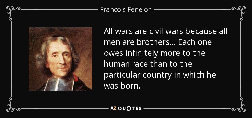 All wars are civil wars because all men are brothers... Each one owes infinitely more to the human race than to the particular country in which he was born. - Francois Fenelon