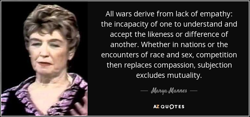 All wars derive from lack of empathy: the incapacity of one to understand and accept the likeness or difference of another. Whether in nations or the encounters of race and sex, competition then replaces compassion, subjection excludes mutuality. - Marya Mannes
