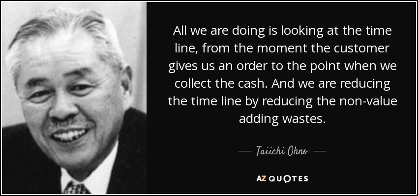 All we are doing is looking at the time line, from the moment the customer gives us an order to the point when we collect the cash. And we are reducing the time line by reducing the non-value adding wastes. - Taiichi Ohno