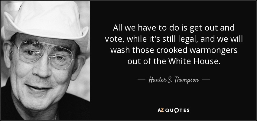 All we have to do is get out and vote, while it's still legal, and we will wash those crooked warmongers out of the White House. - Hunter S. Thompson