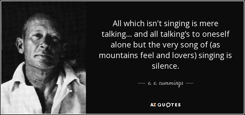 All which isn't singing is mere talking... and all talking's to oneself alone but the very song of (as mountains feel and lovers) singing is silence. - e. e. cummings