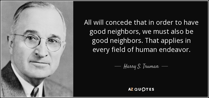 All will concede that in order to have good neighbors, we must also be good neighbors. That applies in every field of human endeavor. - Harry S. Truman