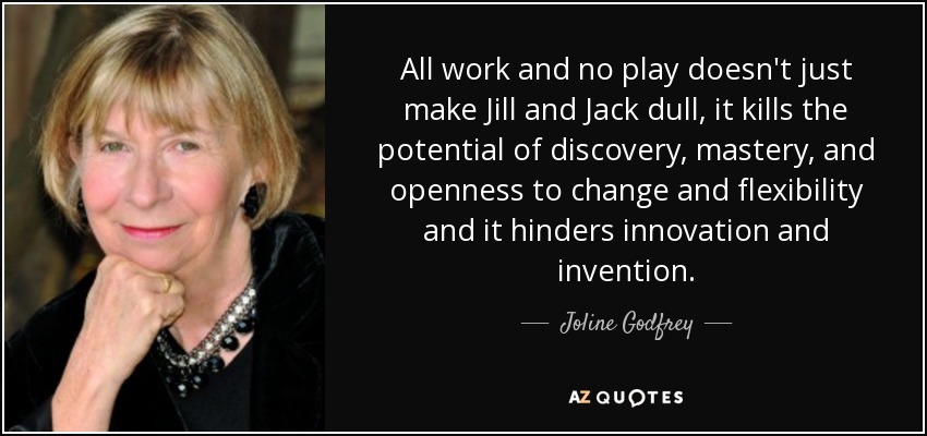 All work and no play doesn't just make Jill and Jack dull, it kills the potential of discovery, mastery, and openness to change and flexibility and it hinders innovation and invention. - Joline Godfrey