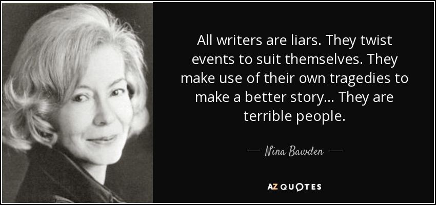 All writers are liars. They twist events to suit themselves. They make use of their own tragedies to make a better story... They are terrible people. - Nina Bawden