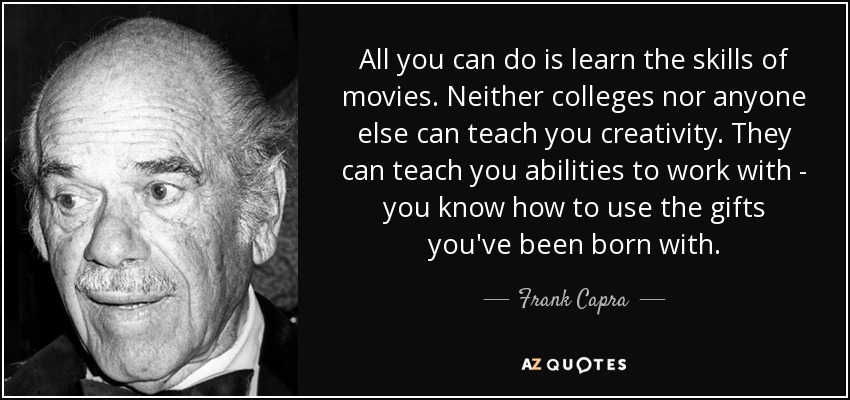 All you can do is learn the skills of movies. Neither colleges nor anyone else can teach you creativity. They can teach you abilities to work with - you know how to use the gifts you've been born with. - Frank Capra