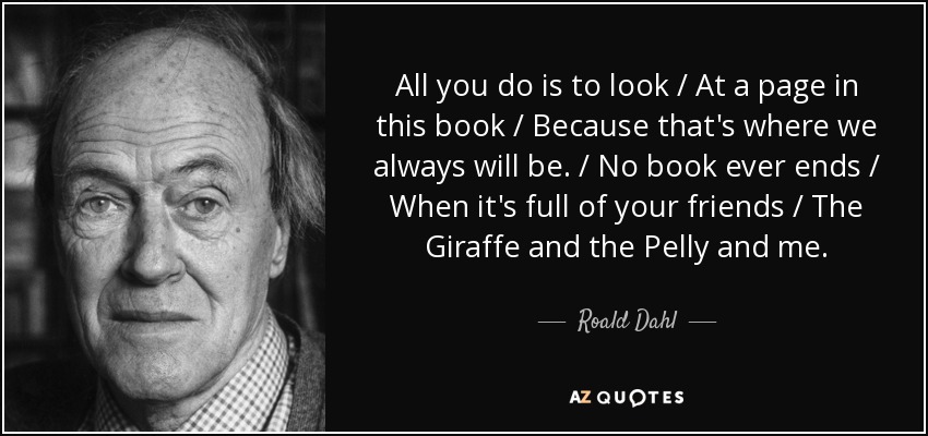 All you do is to look / At a page in this book / Because that's where we always will be. / No book ever ends / When it's full of your friends / The Giraffe and the Pelly and me. - Roald Dahl