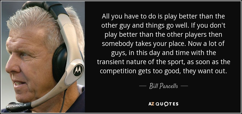 All you have to do is play better than the other guy and things go well. If you don't play better than the other players then somebody takes your place. Now a lot of guys, in this day and time with the transient nature of the sport, as soon as the competition gets too good, they want out. - Bill Parcells