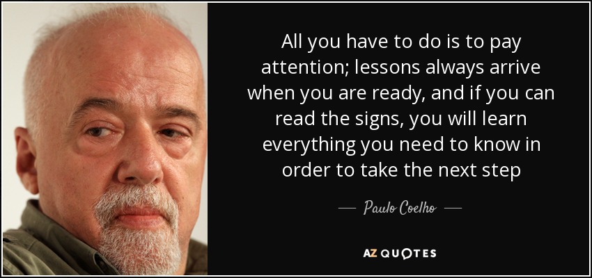 All you have to do is to pay attention; lessons always arrive when you are ready, and if you can read the signs, you will learn everything you need to know in order to take the next step - Paulo Coelho