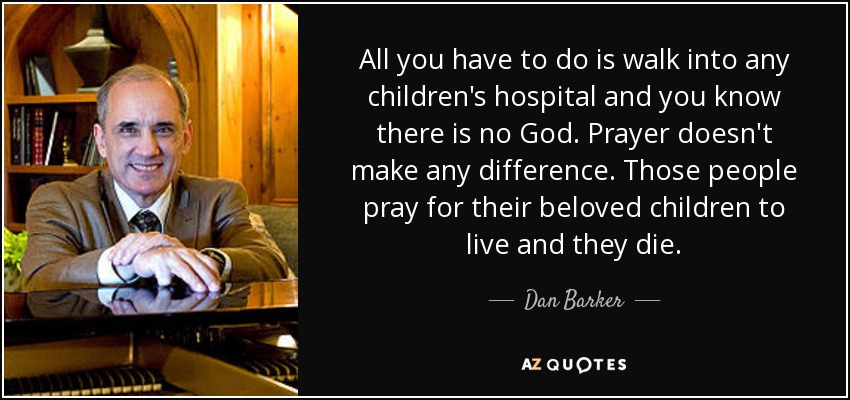 All you have to do is walk into any children's hospital and you know there is no God. Prayer doesn't make any difference. Those people pray for their beloved children to live and they die. - Dan Barker