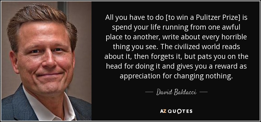 All you have to do [to win a Pulitzer Prize] is spend your life running from one awful place to another, write about every horrible thing you see. The civilized world reads about it, then forgets it, but pats you on the head for doing it and gives you a reward as appreciation for changing nothing. - David Baldacci