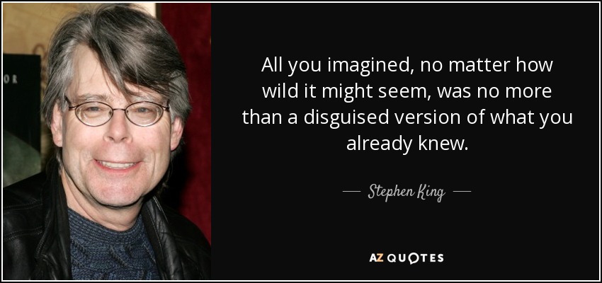 All you imagined, no matter how wild it might seem, was no more than a disguised version of what you already knew. - Stephen King