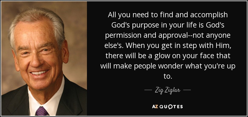All you need to find and accomplish God's purpose in your life is God's permission and approval--not anyone else's. When you get in step with Him, there will be a glow on your face that will make people wonder what you're up to. - Zig Ziglar