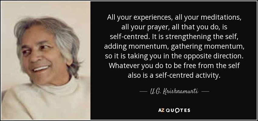 All your experiences, all your meditations, all your prayer, all that you do, is self-centred. It is strengthening the self, adding momentum, gathering momentum, so it is taking you in the opposite direction. Whatever you do to be free from the self also is a self-centred activity. - U.G. Krishnamurti