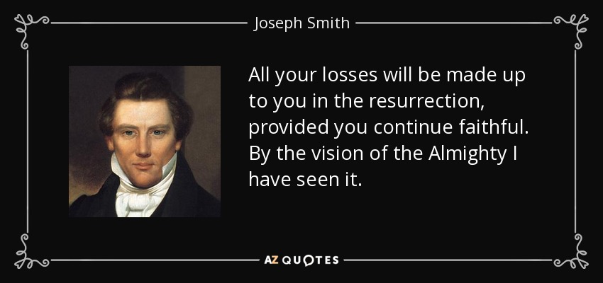 All your losses will be made up to you in the resurrection, provided you continue faithful. By the vision of the Almighty I have seen it. - Joseph Smith, Jr.