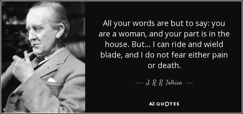 All your words are but to say: you are a woman, and your part is in the house. But... I can ride and wield blade, and I do not fear either pain or death. - J. R. R. Tolkien