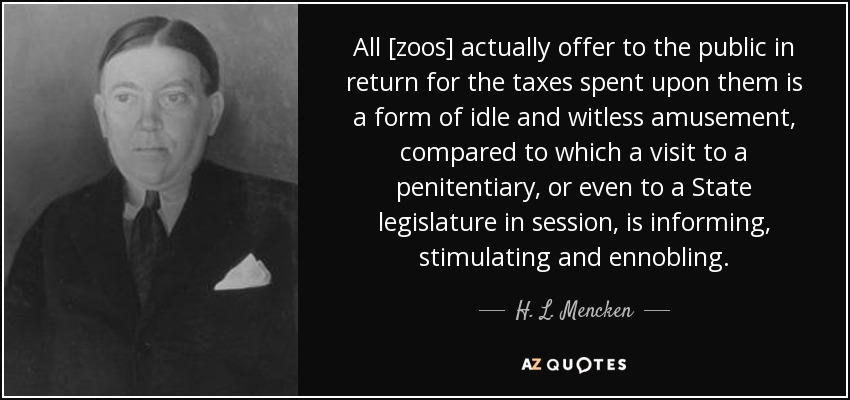 All [zoos] actually offer to the public in return for the taxes spent upon them is a form of idle and witless amusement, compared to which a visit to a penitentiary, or even to a State legislature in session, is informing, stimulating and ennobling. - H. L. Mencken